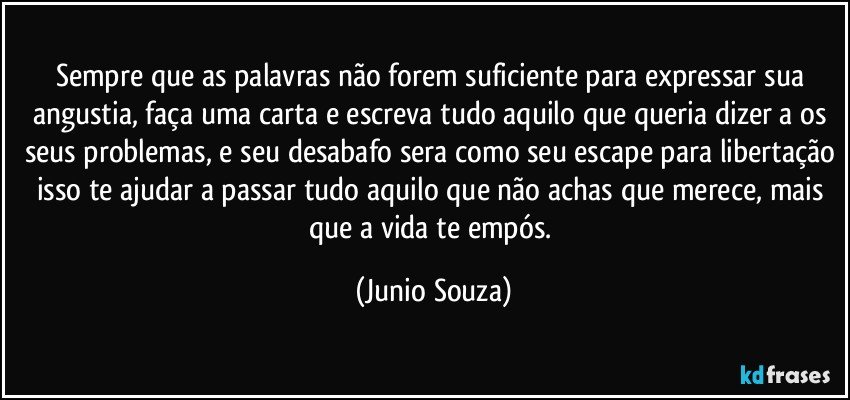 Sempre que as palavras não forem suficiente para expressar sua angustia, faça uma carta e escreva tudo aquilo que queria dizer a os seus problemas, e seu desabafo sera como seu escape para libertação isso te ajudar a passar tudo aquilo que não achas que merece, mais que a vida te empós. (Junio Souza)