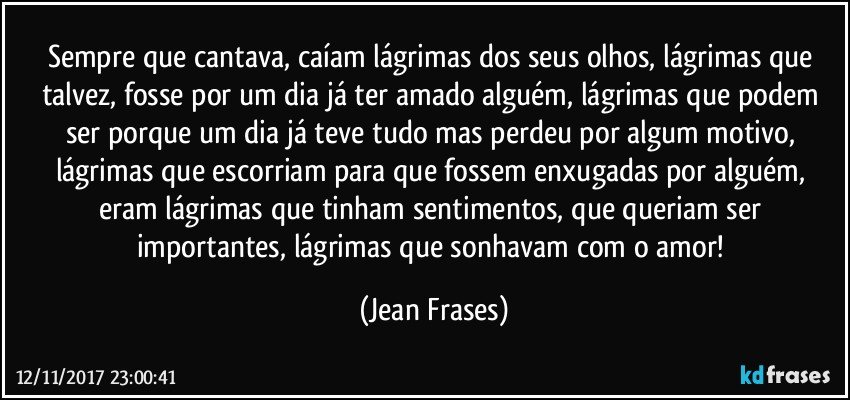 Sempre que cantava, caíam lágrimas dos seus olhos, lágrimas que talvez, fosse por um dia já ter amado alguém, lágrimas que podem ser porque um dia já teve tudo mas perdeu por algum motivo, lágrimas que escorriam para que fossem enxugadas por alguém, eram lágrimas que tinham sentimentos, que queriam ser importantes, lágrimas que sonhavam com o amor! (Jean Frases)