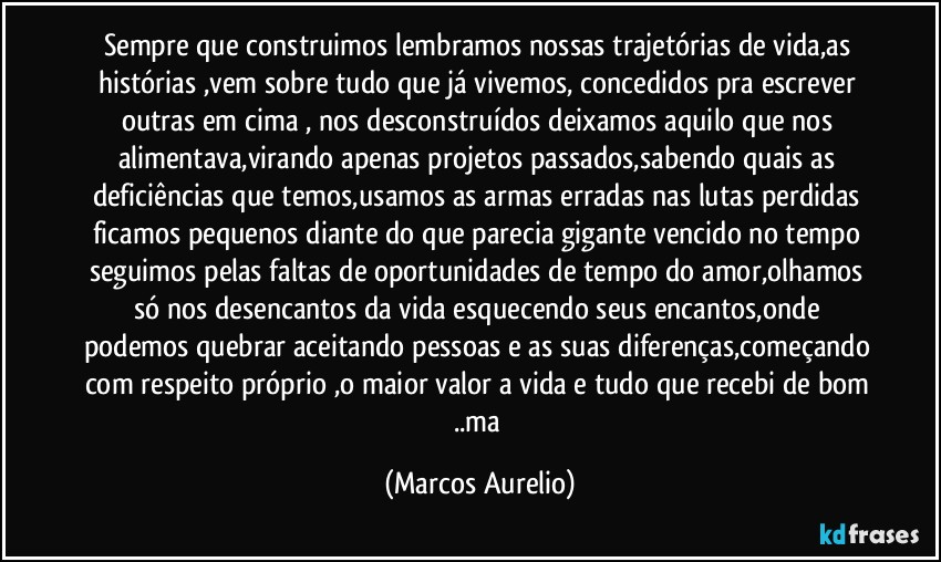 Sempre que construimos lembramos nossas trajetórias de vida,as histórias ,vem sobre tudo que já vivemos, concedidos pra escrever  outras em cima , nos desconstruídos  deixamos  aquilo que nos alimentava,virando apenas projetos passados,sabendo quais as deficiências que temos,usamos as armas erradas nas lutas perdidas ficamos pequenos diante do que parecia gigante vencido no  tempo seguimos pelas faltas de oportunidades de tempo do amor,olhamos só nos desencantos da vida esquecendo seus encantos,onde podemos quebrar  aceitando pessoas e as suas diferenças,começando com respeito próprio ,o maior valor a vida e tudo que recebi de bom ..ma (Marcos Aurelio)