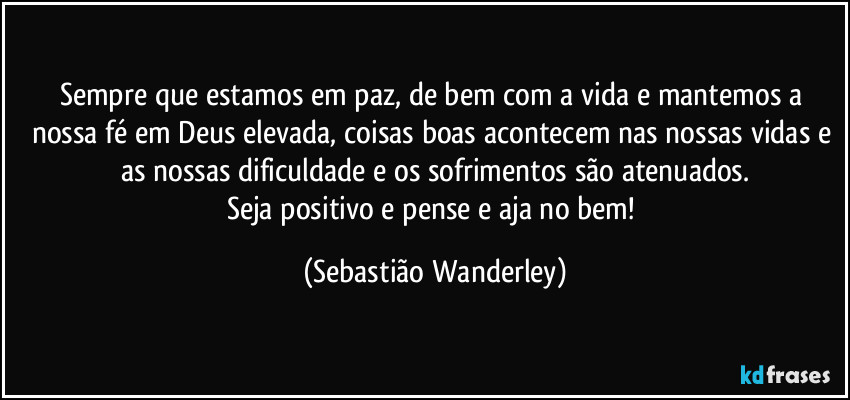 Sempre que estamos em paz, de bem com a vida e mantemos a nossa fé em Deus elevada, coisas boas acontecem nas nossas vidas e as nossas dificuldade e os sofrimentos são atenuados.
Seja positivo e pense e aja no bem! (Sebastião Wanderley)