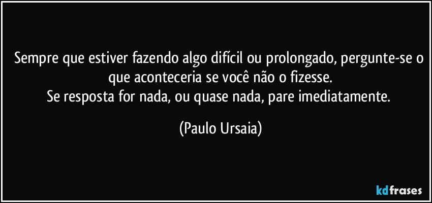 Sempre que estiver fazendo algo difícil ou prolongado, pergunte-se o que aconteceria se você não o fizesse.
Se resposta for nada, ou quase nada, pare imediatamente. (Paulo Ursaia)