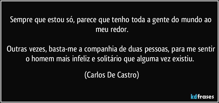 Sempre que estou só, parece que tenho toda a gente do mundo ao meu redor.

Outras vezes, basta-me a companhia de duas pessoas, para me sentir o homem mais infeliz e solitário que alguma vez existiu.⁠ (Carlos De Castro)