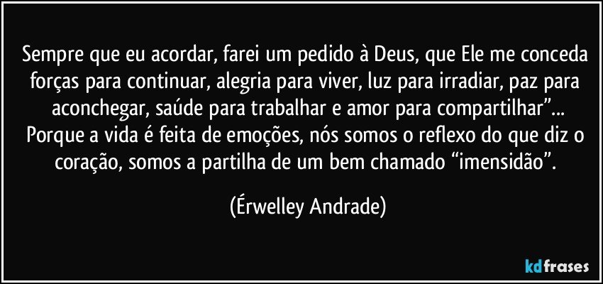 Sempre que eu acordar, farei um pedido à Deus, que Ele me conceda forças para continuar, alegria para viver, luz para irradiar, paz para aconchegar, saúde para trabalhar e amor para compartilhar”...
Porque a vida é feita de emoções, nós somos o reflexo do que diz o coração, somos a partilha de um bem chamado “imensidão”. (Érwelley Andrade)