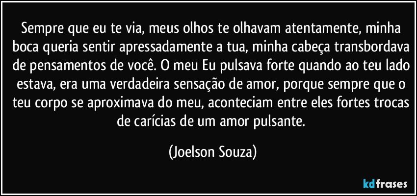 Sempre que eu te via, meus olhos te olhavam atentamente, minha boca queria sentir apressadamente a tua, minha cabeça transbordava de pensamentos de você. O meu Eu pulsava forte quando ao teu lado estava, era uma verdadeira sensação de amor, porque sempre que o teu corpo se aproximava do meu, aconteciam entre eles fortes trocas de carícias de um amor pulsante. (Joelson Souza)