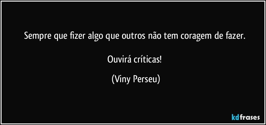 Sempre que fizer algo que outros não tem coragem de fazer. 

Ouvirá críticas! (Viny Perseu)