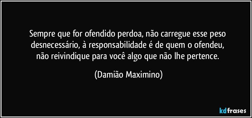 Sempre que for ofendido perdoa, não carregue esse peso 
desnecessário, à responsabilidade é de quem o ofendeu, 
não reivindique para você algo que não lhe pertence. (Damião Maximino)