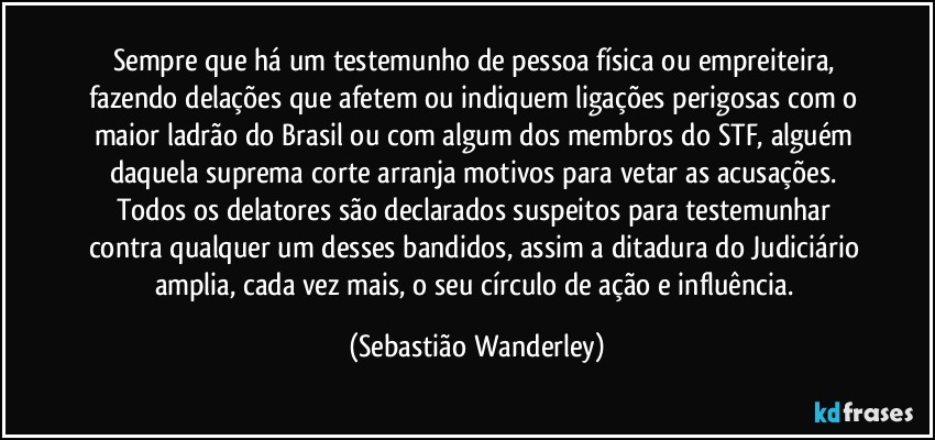 Sempre que há um testemunho de pessoa física ou empreiteira, fazendo delações que afetem ou indiquem ligações perigosas com o maior ladrão do Brasil ou com algum dos membros do STF, alguém daquela suprema corte arranja motivos para vetar as acusações. 
Todos os delatores são declarados suspeitos para testemunhar contra qualquer um desses bandidos, assim a ditadura do Judiciário amplia, cada vez mais, o seu círculo de ação e influência. (Sebastião Wanderley)