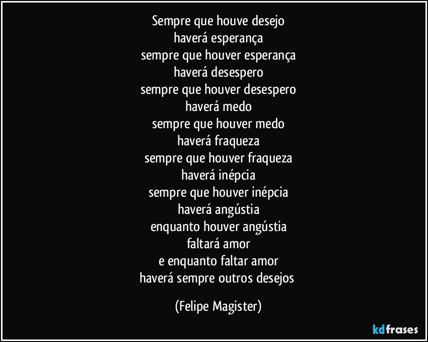 sempre que houve desejo
haverá esperança
sempre que houver esperança
haverá desespero
sempre que houver desespero
haverá medo
sempre que houver medo
haverá fraqueza
sempre que houver fraqueza
haverá inépcia
sempre que houver inépcia
haverá angústia
enquanto houver angústia
faltará amor
e enquanto faltar amor
haverá sempre outros desejos (Felipe Magister)