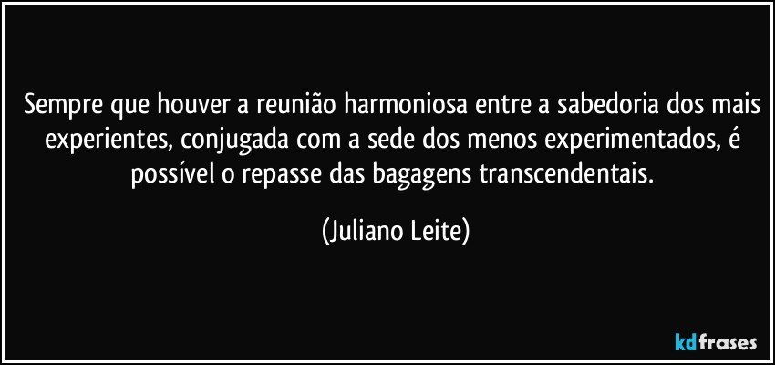 Sempre que houver a reunião harmoniosa entre a sabedoria dos mais experientes, conjugada com a sede dos menos experimentados, é possível o repasse das bagagens transcendentais. (Juliano Leite)