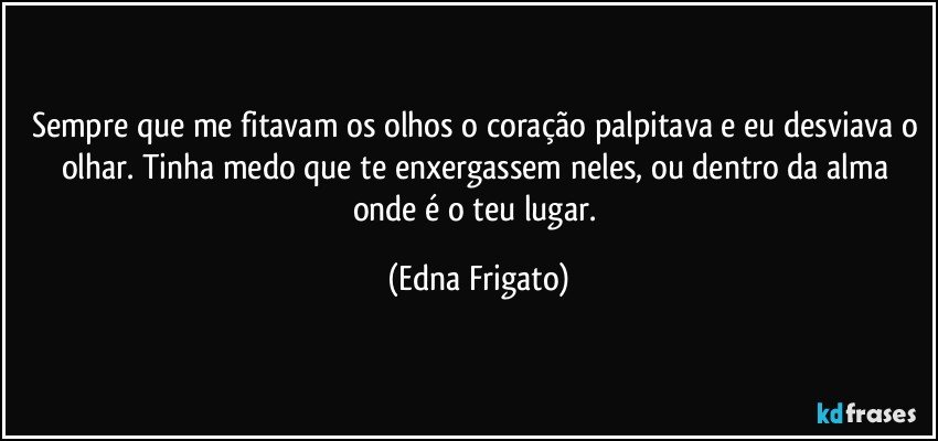 Sempre que me fitavam os olhos o coração palpitava e eu desviava o olhar. Tinha medo que te enxergassem neles, ou dentro da alma onde é o teu lugar. (Edna Frigato)