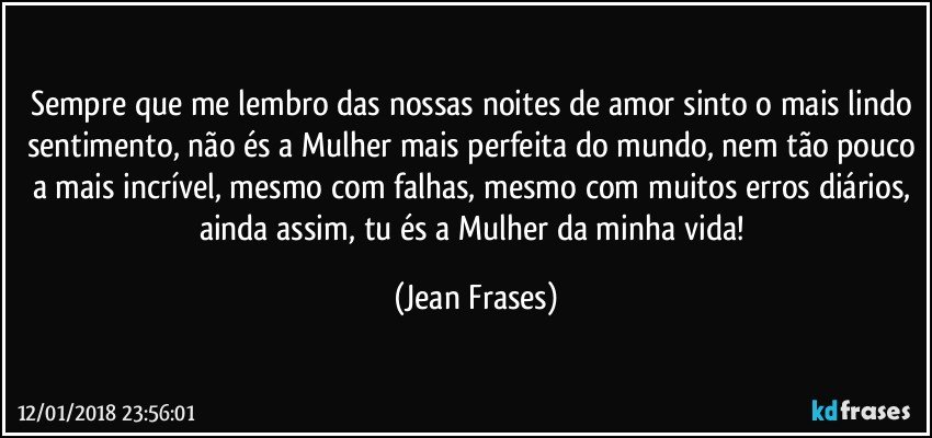 Sempre que me lembro das nossas noites de amor sinto o mais lindo sentimento, não és a Mulher mais perfeita do mundo, nem tão pouco a mais incrível, mesmo com falhas, mesmo com muitos erros diários, ainda assim, tu és a Mulher da minha vida! (Jean Frases)