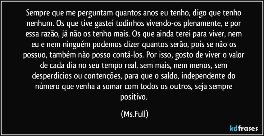 Sempre que me perguntam quantos anos eu tenho, digo que tenho nenhum. Os que tive gastei todinhos vivendo-os plenamente, e por essa razão, já não os tenho mais. Os que ainda terei para viver, nem eu e nem ninguém podemos dizer quantos serão, pois se não os possuo, também não posso contá-los. Por isso, gosto de viver o valor de cada dia no seu tempo real, sem mais, nem menos, sem desperdícios ou contenções, para que o saldo, independente do número que venha a somar com todos os outros, seja sempre positivo. (Ms.Full)