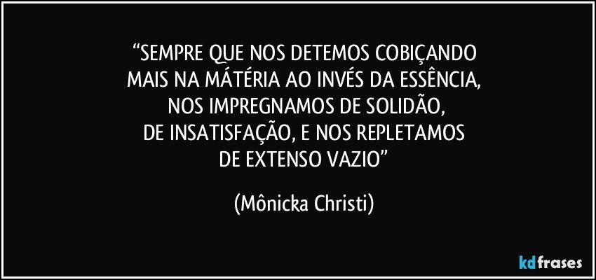 “SEMPRE QUE NOS DETEMOS COBIÇANDO
MAIS NA MÁTÉRIA AO INVÉS DA ESSÊNCIA,
 NOS IMPREGNAMOS DE SOLIDÃO,
DE INSATISFAÇÃO, E NOS REPLETAMOS
 DE EXTENSO VAZIO” (Mônicka Christi)