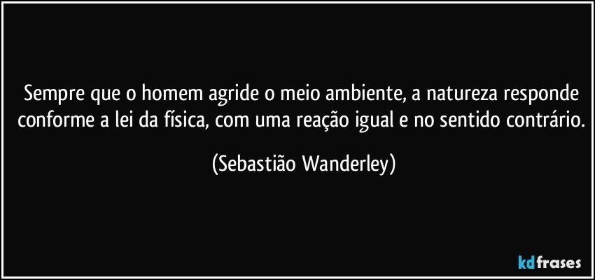 Sempre que o homem agride o meio ambiente, a natureza responde conforme a lei da física, com uma reação igual e no sentido contrário. (Sebastião Wanderley)