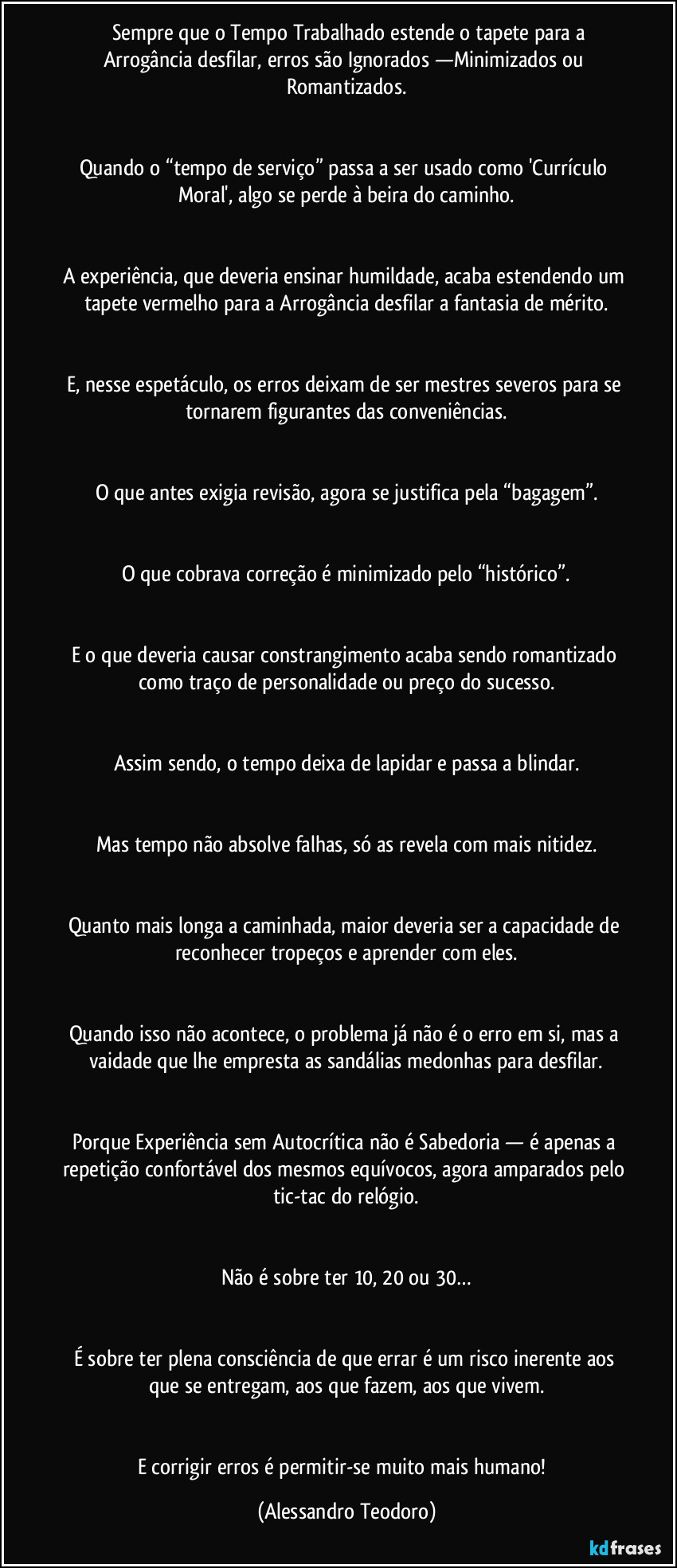 Sempre que o Tempo Trabalhado estende o tapete para a Arrogância desfilar, erros são Ignorados —Minimizados ou Romantizados.
Quando o “tempo de serviço” passa a ser usado como 'Currículo Moral', algo se perde à beira do caminho.
A experiência, que deveria ensinar humildade, acaba estendendo um tapete vermelho para a Arrogância desfilar a fantasia de mérito.
E, nesse espetáculo, os erros deixam de ser mestres severos para se tornarem figurantes das conveniências.
O que antes exigia revisão, agora se justifica pela “bagagem”.
O que cobrava correção é minimizado pelo “histórico”.
E o que deveria causar constrangimento acaba sendo romantizado como traço de personalidade ou preço do sucesso.
Assim sendo, o tempo deixa de lapidar e passa a blindar.
Mas tempo não absolve falhas, só as revela com mais nitidez.
Quanto mais longa a caminhada, maior deveria ser a capacidade de reconhecer tropeços e aprender com eles.
Quando isso não acontece, o problema já não é o erro em si, mas a vaidade que lhe empresta as sandálias medonhas para desfilar.
Porque Experiência sem Autocrítica não é Sabedoria — é apenas a repetição confortável dos mesmos equívocos, agora amparados pelo tic-tac do relógio.
Não é sobre ter 10, 20 ou 30…
É sobre ter plena consciência de que errar é um risco inerente aos que se entregam, aos que fazem, aos que vivem.
E corrigir erros é permitir-se muito mais humano! (Alessandro Teodoro)