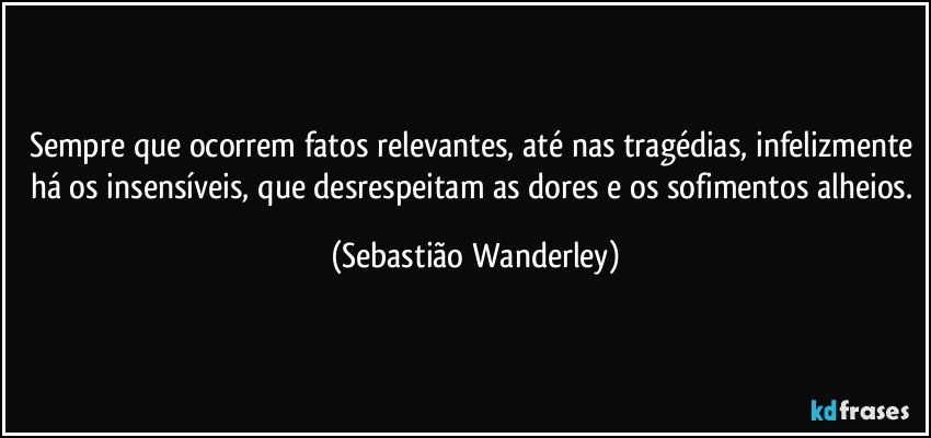 Sempre que ocorrem fatos relevantes, até nas tragédias, infelizmente há os insensíveis, que desrespeitam as dores e os sofimentos alheios. (Sebastião Wanderley)