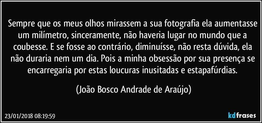 Sempre que os meus olhos mirassem a sua fotografia ela aumentasse um milímetro, sinceramente, não haveria lugar no mundo que a coubesse. E se fosse ao contrário, diminuísse, não resta dúvida, ela não duraria nem um dia. Pois a minha obsessão por sua presença se encarregaria por estas loucuras inusitadas e estapafúrdias. (João Bosco Andrade de Araújo)