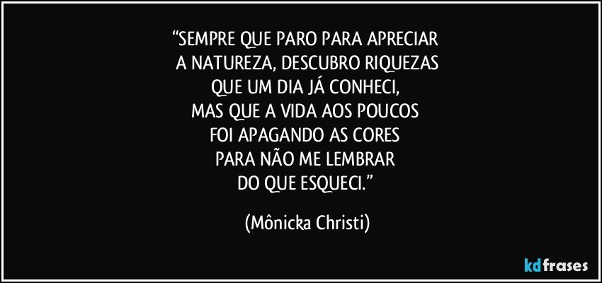 “SEMPRE QUE PARO PARA APRECIAR 
A NATUREZA, DESCUBRO RIQUEZAS
QUE UM DIA JÁ CONHECI, 
MAS QUE A VIDA AOS POUCOS 
FOI APAGANDO AS CORES 
PARA NÃO ME LEMBRAR 
DO QUE ESQUECI.” (Mônicka Christi)