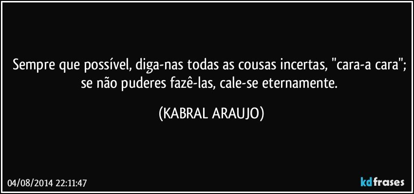 Sempre que possível, diga-nas todas as cousas incertas, "cara-a cara"; se não puderes fazê-las, cale-se eternamente. (KABRAL ARAUJO)