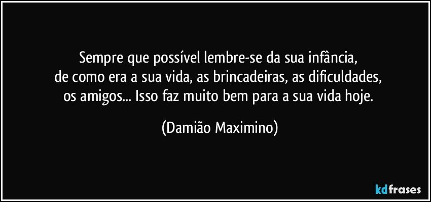 Sempre que possível lembre-se da sua infância, 
de como era a sua vida, as brincadeiras, as dificuldades, 
os amigos... Isso faz muito bem para a sua vida hoje. (Damião Maximino)