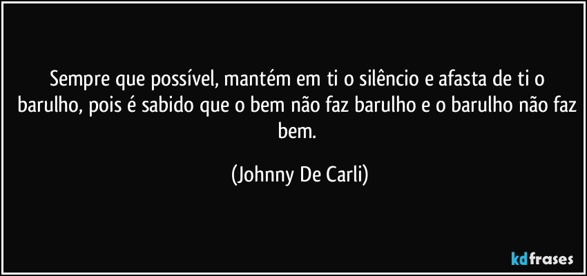 Sempre que possível, mantém em ti o silêncio e afasta de ti o barulho, pois é sabido que o bem não faz barulho e o barulho não faz bem. (Johnny De Carli)