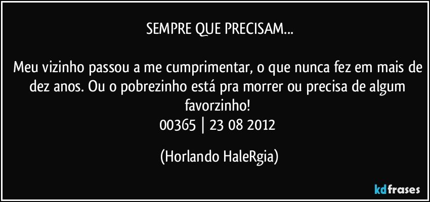 SEMPRE QUE PRECISAM...

Meu vizinho passou a me cumprimentar, o que nunca fez em mais de dez anos. Ou o pobrezinho está pra morrer ou precisa de algum favorzinho! 
00365 | 23/08/2012 (Horlando HaleRgia)