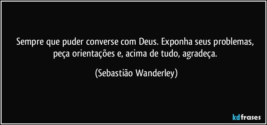 Sempre que puder converse com Deus. Exponha seus problemas, peça orientações e, acima de tudo, agradeça. (Sebastião Wanderley)