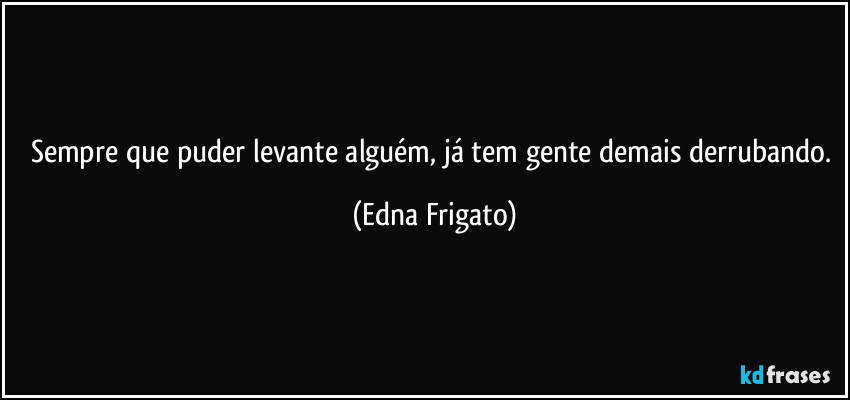 Sempre que puder levante alguém, já tem gente demais derrubando. (Edna Frigato)