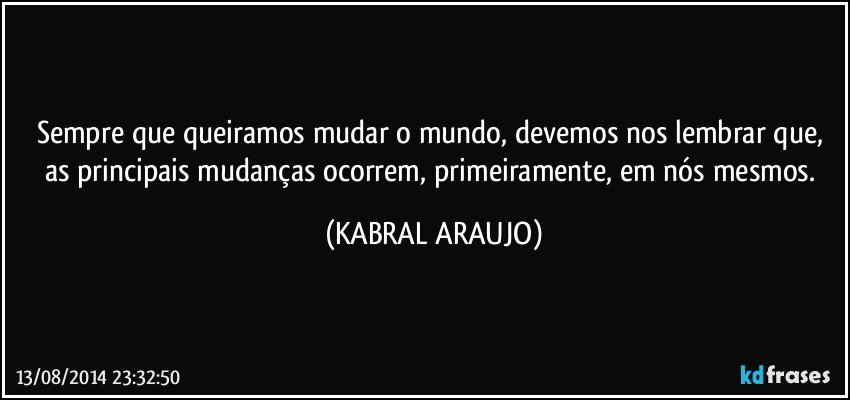 Sempre que queiramos mudar o mundo, devemos nos lembrar que, as principais mudanças ocorrem, primeiramente, em nós mesmos. (KABRAL ARAUJO)