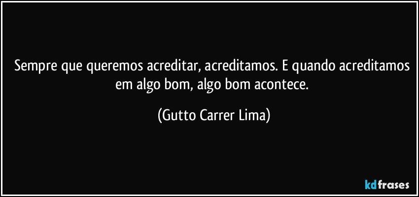 Sempre que queremos acreditar, acreditamos. E quando acreditamos em algo bom, algo bom acontece. (Gutto Carrer Lima)