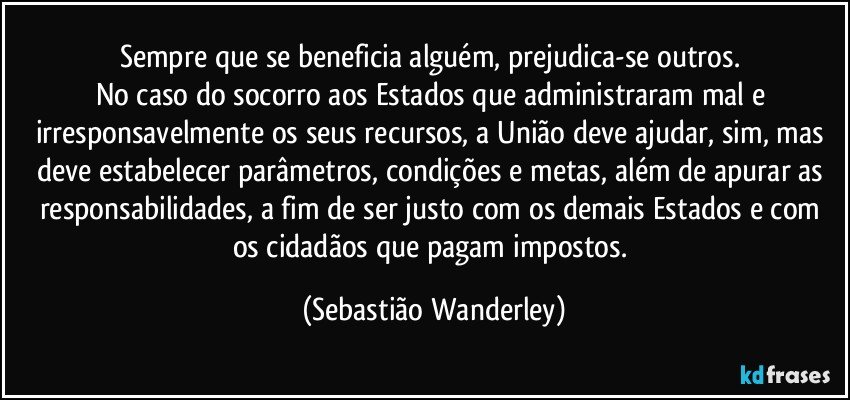 Sempre que se beneficia alguém, prejudica-se outros. 
No caso do socorro aos Estados  que administraram mal e irresponsavelmente os seus recursos, a União deve ajudar, sim, mas deve estabelecer parâmetros, condições e metas, além de apurar as responsabilidades, a fim de ser justo com os demais Estados e com os cidadãos que pagam impostos. (Sebastião Wanderley)