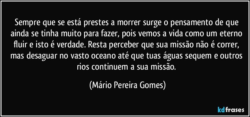 Sempre que se está prestes a morrer surge o pensamento de que ainda se tinha muito para fazer, pois vemos a vida como um eterno fluir e isto é verdade. Resta perceber que sua missão não é correr, mas desaguar no vasto oceano até que tuas águas sequem e outros rios continuem a sua missão. (Mário Pereira Gomes)