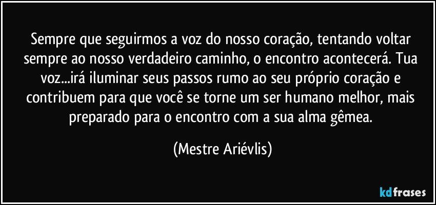 Sempre que seguirmos a voz do nosso coração, tentando voltar sempre ao nosso verdadeiro caminho, o encontro acontecerá. Tua voz...irá iluminar seus passos rumo ao seu próprio coração e contribuem para que você se torne um ser humano melhor, mais preparado para o encontro com a sua alma gêmea. (Mestre Ariévlis)