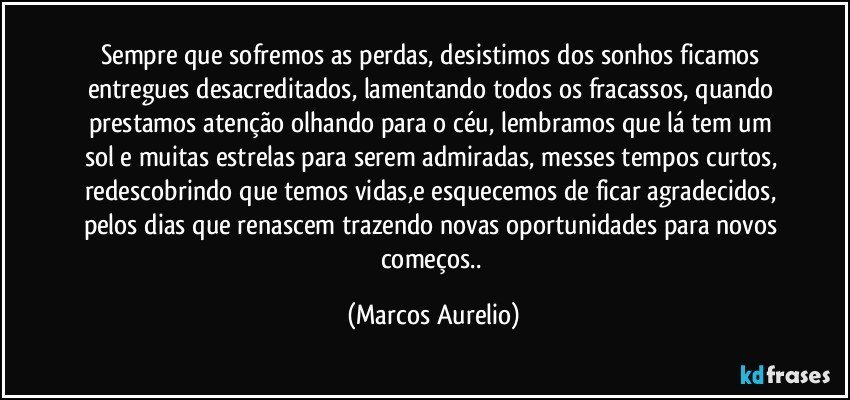 Sempre que sofremos as perdas, desistimos dos sonhos  ficamos entregues desacreditados, lamentando todos os fracassos, quando prestamos atenção olhando para o céu, lembramos que lá tem um sol e muitas estrelas para serem admiradas, messes tempos curtos, redescobrindo que temos vidas,e esquecemos de ficar agradecidos, pelos dias que renascem trazendo novas oportunidades para novos começos.. (Marcos Aurelio)