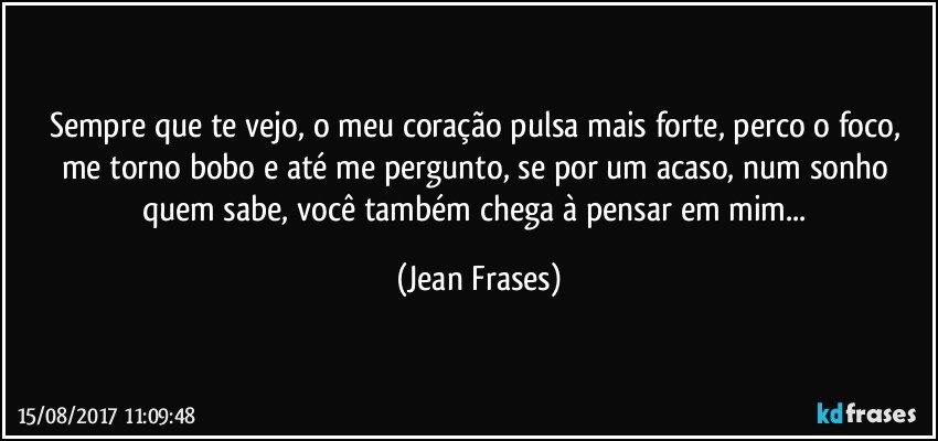 Sempre que te vejo, o meu coração pulsa mais forte, perco o foco, me torno bobo e até me pergunto, se por um acaso, num sonho quem sabe, você também chega à pensar em mim... (Jean Frases)