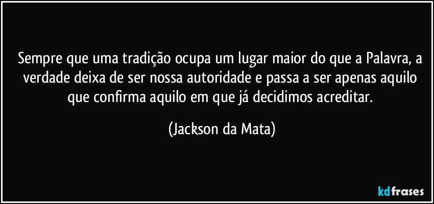 Sempre que uma tradição ocupa um lugar maior do que a Palavra, a verdade deixa de ser nossa autoridade e passa a ser apenas aquilo que confirma aquilo em que já decidimos acreditar. (Jackson da Mata)