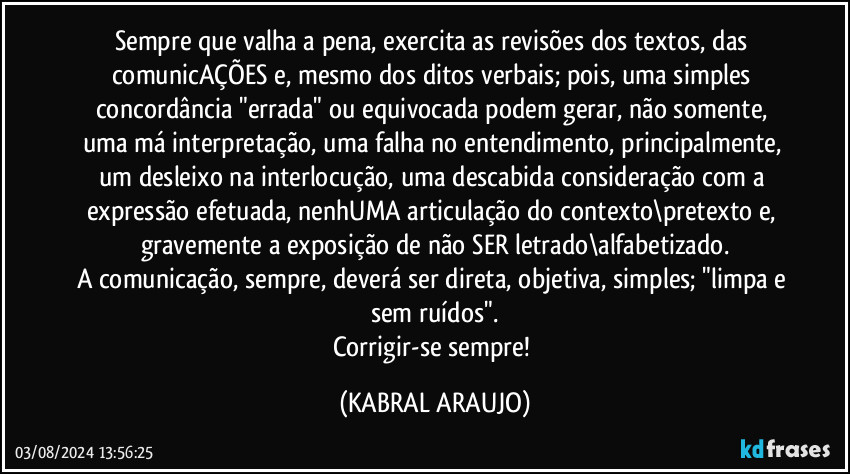 Sempre que valha a pena, exercita as revisões dos textos, das comunicAÇÕES e, mesmo dos ditos verbais; pois, uma simples concordância "errada" ou equivocada podem gerar, não somente, uma má interpretação, uma falha no entendimento, principalmente, um desleixo na interlocução, uma descabida consideração com a expressão efetuada, nenhUMA articulação do contexto\pretexto e, gravemente a exposição de não SER letrado\alfabetizado.
A comunicação, sempre, deverá ser direta, objetiva, simples; "limpa e sem ruídos".
Corrigir-se sempre! (KABRAL ARAUJO)