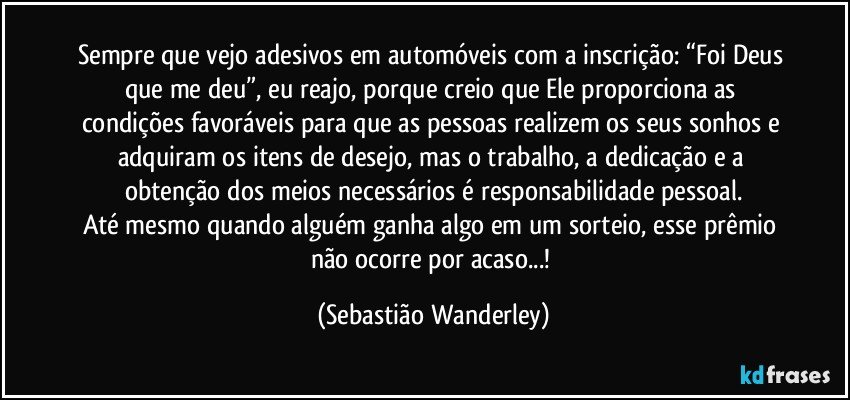 Sempre que vejo adesivos em automóveis com a inscrição: “Foi Deus que me deu”, eu reajo, porque creio que Ele proporciona as condições favoráveis para que as pessoas realizem os seus sonhos e adquiram os itens de desejo, mas o trabalho, a dedicação e a obtenção dos meios necessários é responsabilidade pessoal.
Até mesmo quando alguém ganha algo em um sorteio, esse prêmio não ocorre por acaso...! (Sebastião Wanderley)