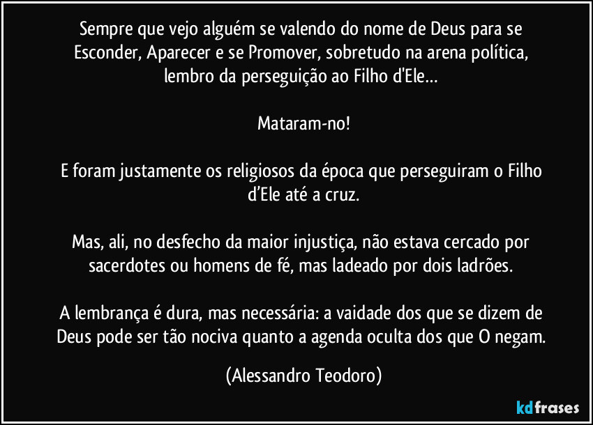 Sempre que vejo alguém se valendo do nome de Deus para se Esconder, Aparecer e se Promover, sobretudo na arena política, lembro da perseguição ao Filho d'Ele… 

Mataram-no!

E foram justamente os religiosos da época que perseguiram o Filho d’Ele até a cruz.

Mas, ali, no desfecho da maior injustiça, não estava cercado por sacerdotes ou homens de fé, mas ladeado por dois ladrões. 

A lembrança é dura, mas necessária: a vaidade dos que se dizem de Deus pode ser tão nociva quanto a agenda oculta dos que O negam. (Alessandro Teodoro)