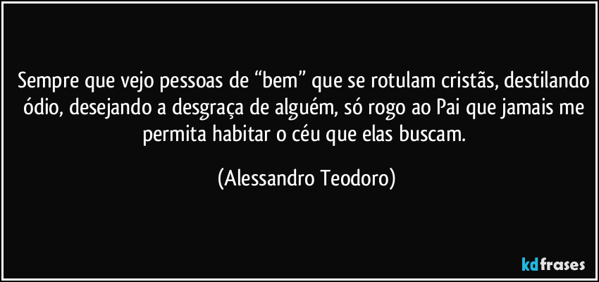 Sempre que vejo pessoas de “bem” que se rotulam cristãs, destilando ódio, desejando a desgraça de alguém, só rogo ao Pai que jamais me permita habitar o céu que elas buscam. (Alessandro Teodoro)