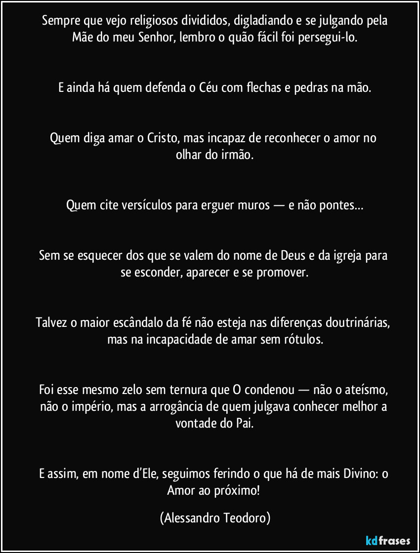 ⁠Sempre que vejo religiosos divididos, digladiando e se julgando pela Mãe do meu Senhor, lembro o quão fácil foi persegui-lo.


E ainda há quem defenda o Céu com flechas e pedras na mão.


Quem diga amar o Cristo, mas incapaz de reconhecer o amor no olhar do irmão.


Quem cite versículos para erguer muros — e não pontes…


Sem se esquecer dos que se valem do nome de Deus e da igreja para se esconder, aparecer e se promover.


Talvez o maior escândalo da fé não esteja nas diferenças doutrinárias, mas na incapacidade de amar sem rótulos.


Foi esse mesmo zelo sem ternura que O condenou — não o ateísmo, não o império, mas a arrogância de quem julgava conhecer melhor a vontade do Pai.


E assim, em nome d’Ele, seguimos ferindo o que há de mais Divino: o Amor ao próximo! (Alessandro Teodoro)