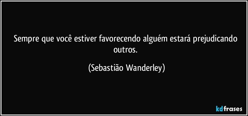 Sempre que você estiver favorecendo alguém estará prejudicando outros. (Sebastião Wanderley)