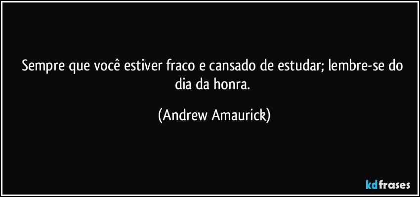 Sempre que você estiver fraco e cansado de estudar; lembre-se do dia da honra. (Andrew Amaurick)