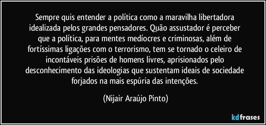 Sempre quis entender a política como a maravilha libertadora idealizada pelos grandes pensadores. Quão assustador é perceber que a política, para mentes medíocres e criminosas, além de fortíssimas ligações com o terrorismo, tem se tornado o celeiro de incontáveis prisões de homens livres, aprisionados pelo desconhecimento das ideologias que sustentam ideais de sociedade forjados na mais espúria das intenções. (Nijair Araújo Pinto)