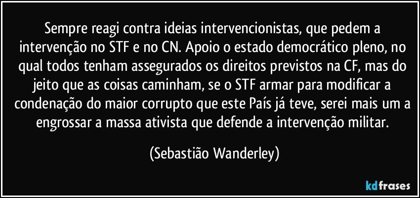 Sempre reagi contra ideias intervencionistas, que pedem a intervenção no STF e no CN. Apoio o estado democrático pleno, no qual todos tenham assegurados os direitos previstos na CF, mas do jeito que as coisas caminham, se o STF armar para modificar a condenação do maior corrupto que este País já teve, serei mais um a engrossar a massa ativista que defende a intervenção militar. (Sebastião Wanderley)