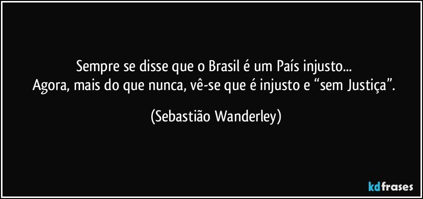 Sempre se disse que o Brasil é um País injusto... 
Agora, mais do que nunca, vê-se que é injusto e “sem Justiça”. (Sebastião Wanderley)