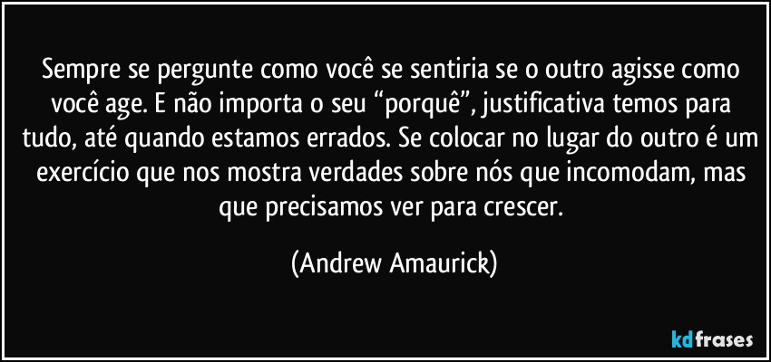 Sempre se pergunte como você se sentiria se o outro agisse como você age. E não importa o seu “porquê”, justificativa temos para tudo, até quando estamos errados. Se colocar no lugar do outro é um exercício que nos mostra verdades sobre nós que incomodam, mas que precisamos ver para crescer. (Andrew Amaurick)