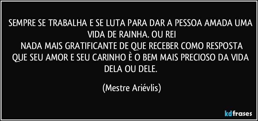 SEMPRE SE TRABALHA E SE LUTA PARA DAR A PESSOA AMADA UMA VIDA DE RAINHA. OU REI
NADA MAIS GRATIFICANTE DE QUE RECEBER COMO RESPOSTA
QUE SEU AMOR E SEU CARINHO È O BEM MAIS PRECIOSO DA VIDA DELA OU DELE. (Mestre Ariévlis)