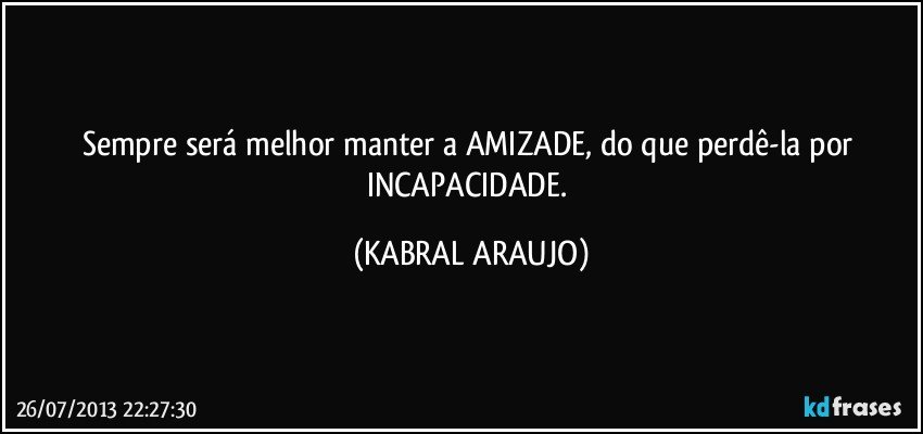 Sempre será melhor manter a AMIZADE, do que perdê-la por INCAPACIDADE. (KABRAL ARAUJO)