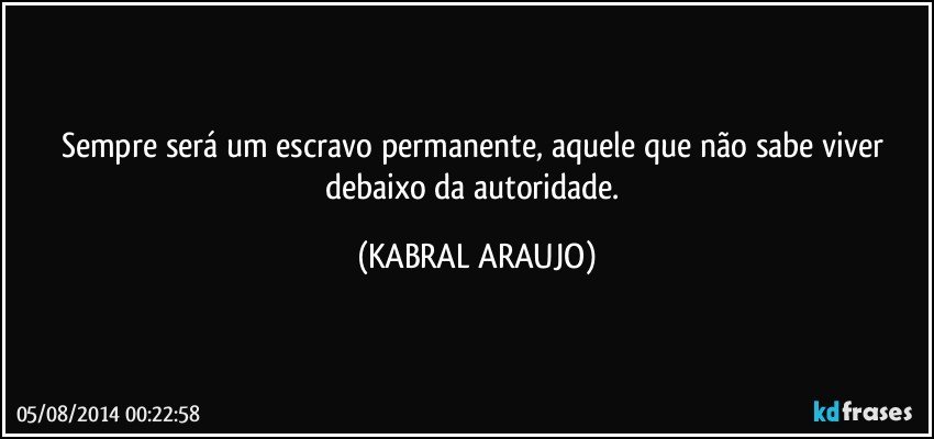 Sempre será um escravo permanente, aquele que não sabe viver debaixo da autoridade. (KABRAL ARAUJO)